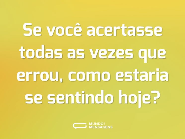 Se você acertasse todas as vezes que errou, como estaria se sentindo hoje?