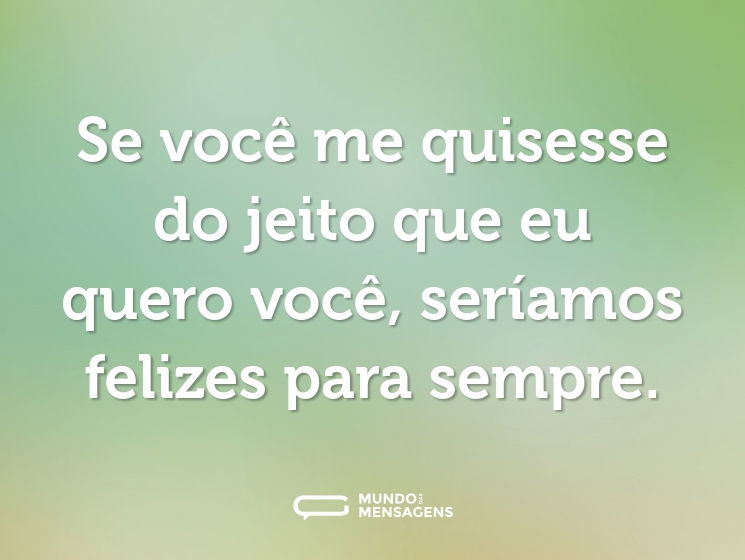 Se você me quisesse do jeito que eu quero você, seríamos felizes para sempre.
