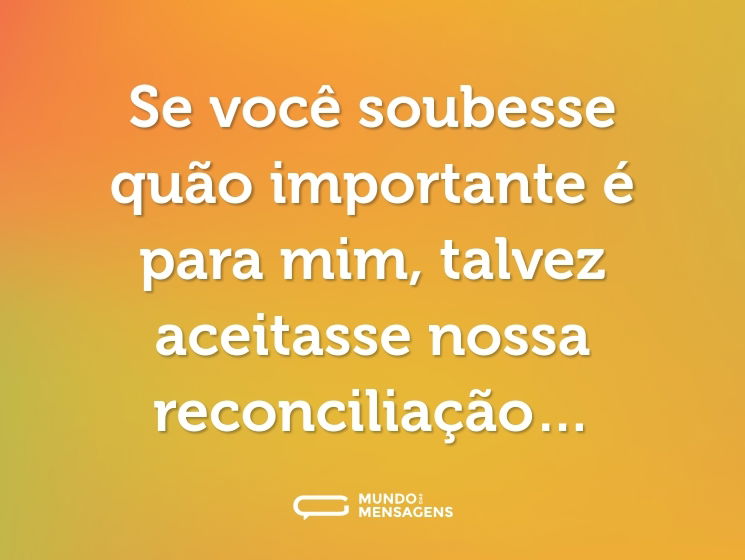 Se você soubesse quão importante é para mim, talvez aceitasse nossa reconciliação…