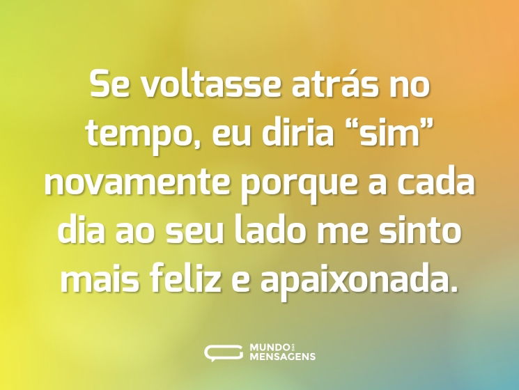 Se voltasse atrás no tempo, eu diria “sim” novamente porque a cada dia ao seu lado me sinto mais feliz e apaixonada.