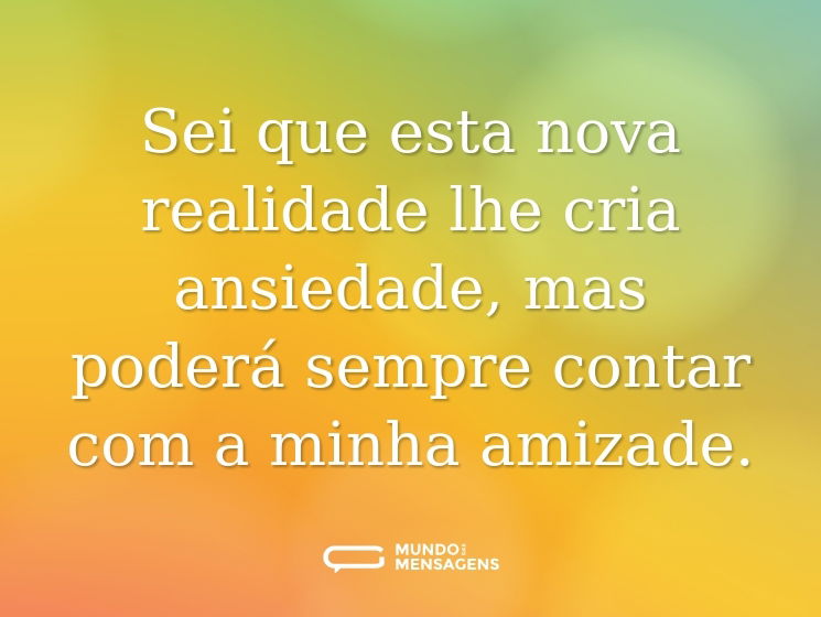 Sei que esta nova realidade lhe cria ansiedade, mas poderá sempre contar com a minha amizade.