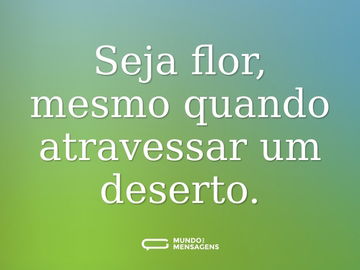 Seja flor, mesmo quando atravessar um deserto.