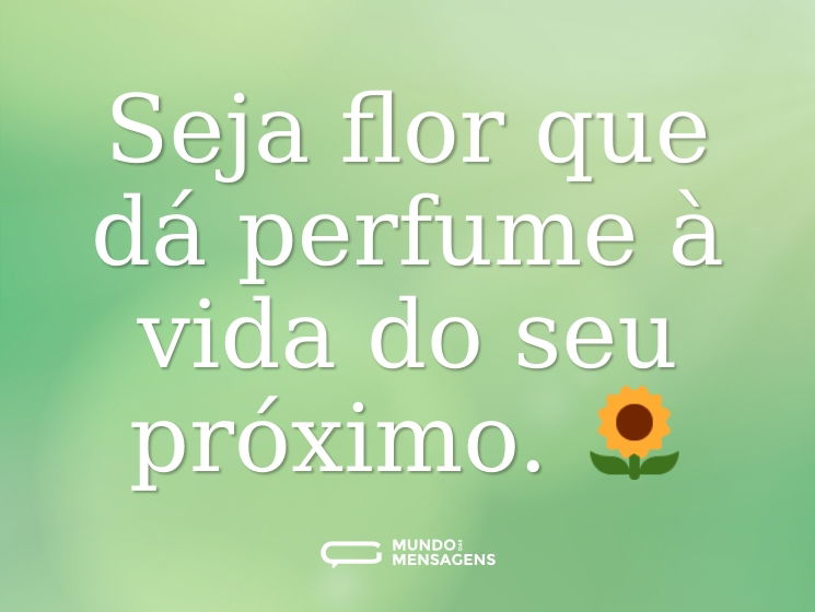 Seja flor que dá perfume à vida do seu próximo. 🌻