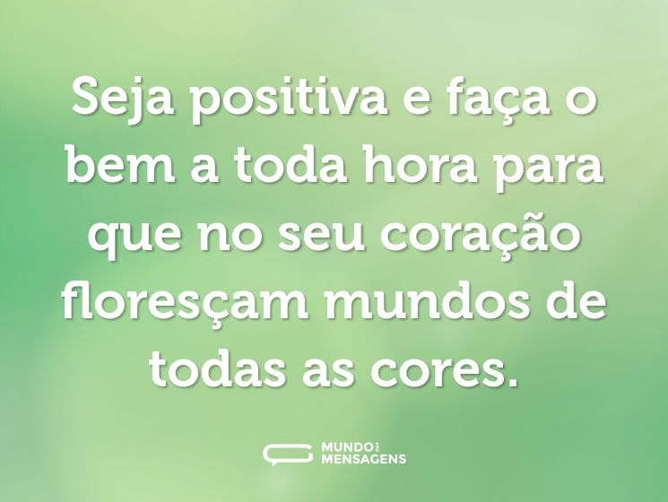 Seja positiva e faça o bem a toda hora para que no seu coração floresçam mundos de todas as cores.