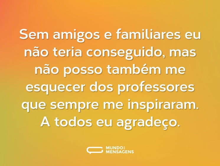 Sem amigos e familiares eu não teria conseguido, mas não posso também me esquecer dos professores que sempre me inspiraram. A todos eu agradeço.