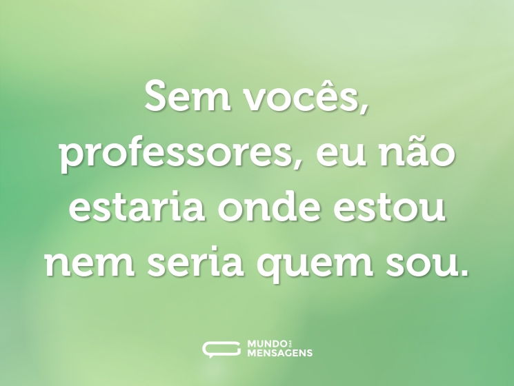 Sem vocês, professores, eu não estaria onde estou nem seria quem sou.