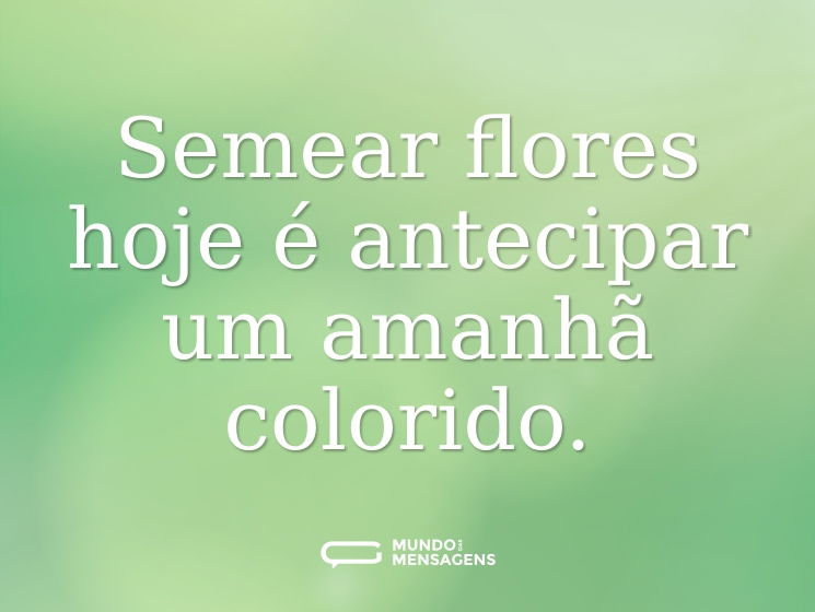 Semear flores hoje é antecipar um amanhã colorido.