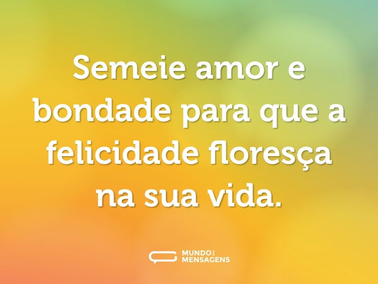 Semeie amor e bondade para que a felicidade floresça na sua vida.