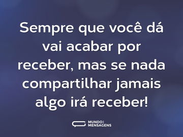 Sempre que você dá vai acabar por receber, mas se nada compartilhar jamais algo irá receber!