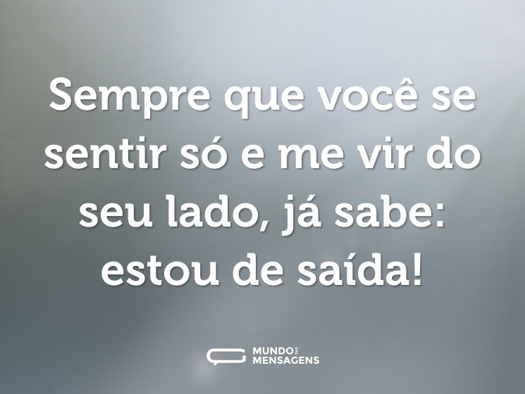 Sempre que você se sentir só e me vir do seu lado, já sabe: estou de saída!