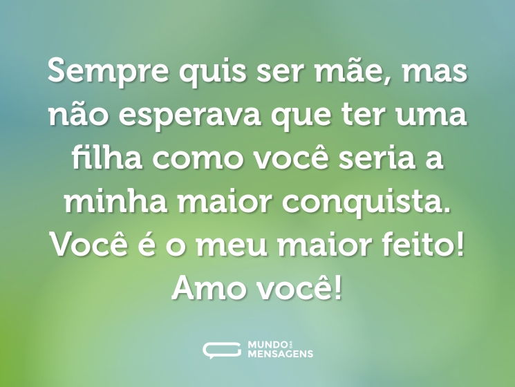 Sempre quis ser mãe, mas não esperava que ter uma filha como você seria a minha maior conquista. Você é o meu maior feito! Amo você!