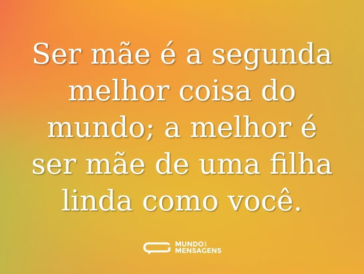 Ser mãe é a segunda melhor coisa do mundo; a melhor é ser mãe de uma filha linda como você.