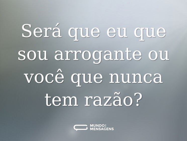 Será que eu que sou arrogante ou você que nunca tem razão?