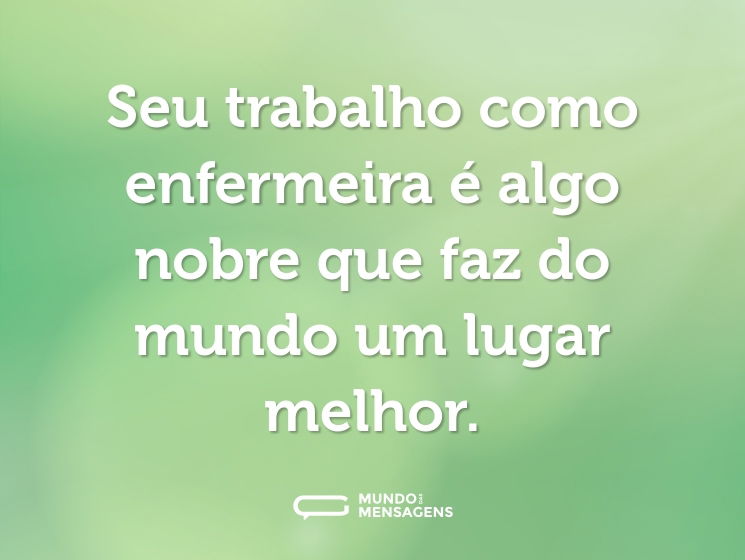 Seu trabalho como enfermeira é algo nobre que faz do mundo um lugar melhor.