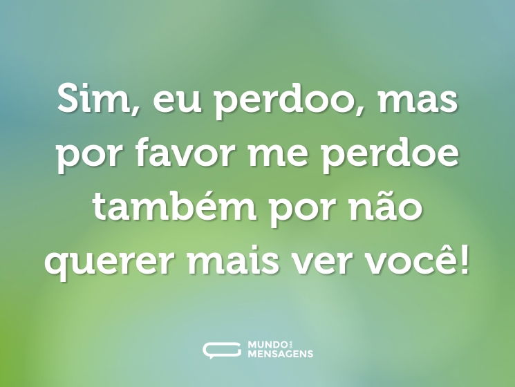 Sim, eu perdoo, mas por favor me perdoe também por não querer mais ver você!