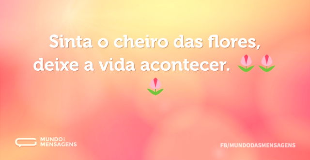 Sinta o cheiro das flores, deixe a vida ...