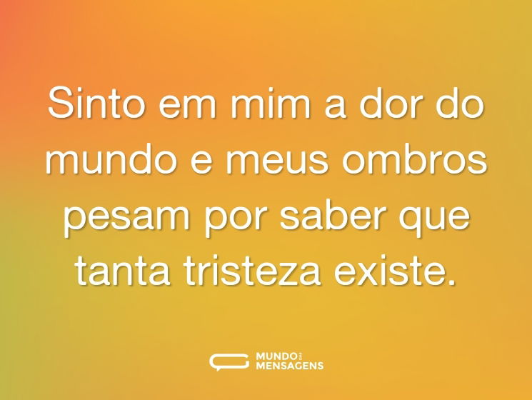 Sinto em mim a dor do mundo e meus ombros pesam por saber que tanta tristeza existe.
