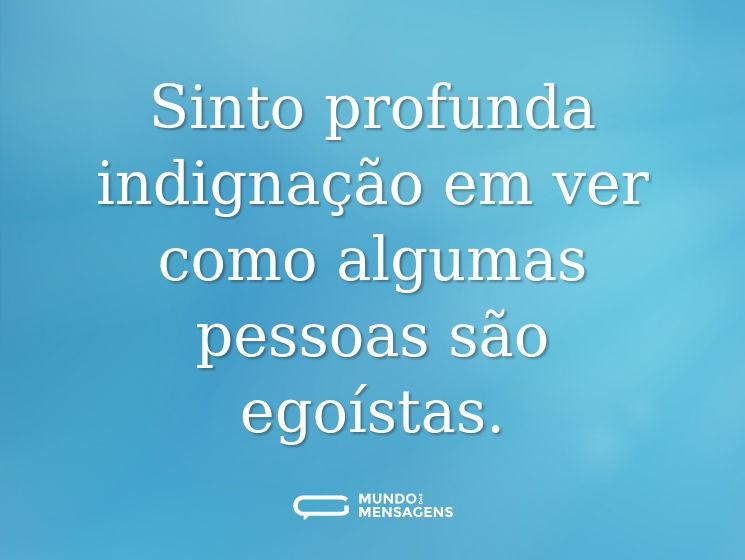 Sinto profunda indignação em ver como algumas pessoas são egoístas.