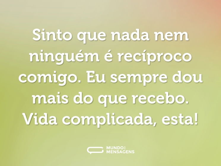 Sinto que nada nem ninguém é recíproco comigo. Eu sempre dou mais do que recebo. Vida complicada, esta!