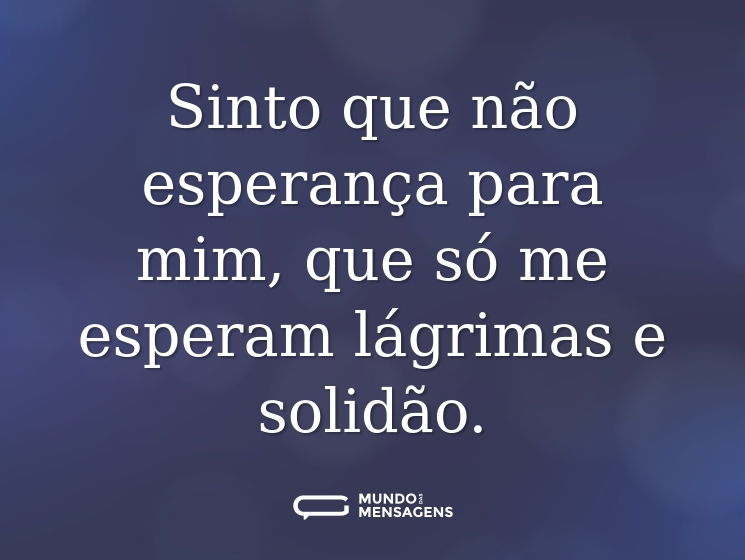 Sinto que não esperança para mim, que só me esperam lágrimas e solidão.