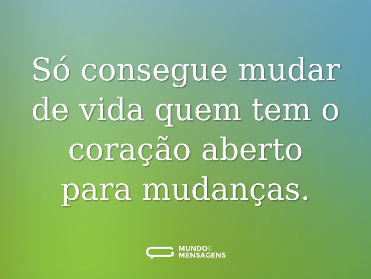 Só consegue mudar de vida quem tem o coração aberto para mudanças.