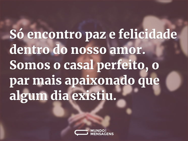 Só encontro paz e felicidade dentro do nosso amor. Somos o casal perfeito, o par mais apaixonado que algum dia existiu.