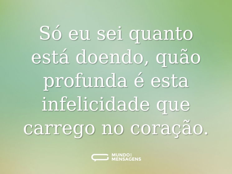 Só eu sei quanto está doendo, quão profunda é esta infelicidade que carrego no coração.