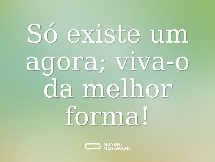 Só existe um agora; viva-o da melhor forma!
