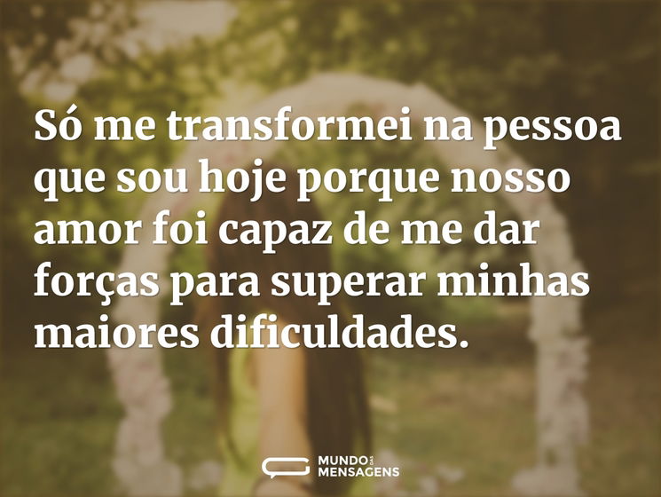 Só me transformei na pessoa que sou hoje porque nosso amor foi capaz de me dar forças para superar minhas maiores dificuldades.