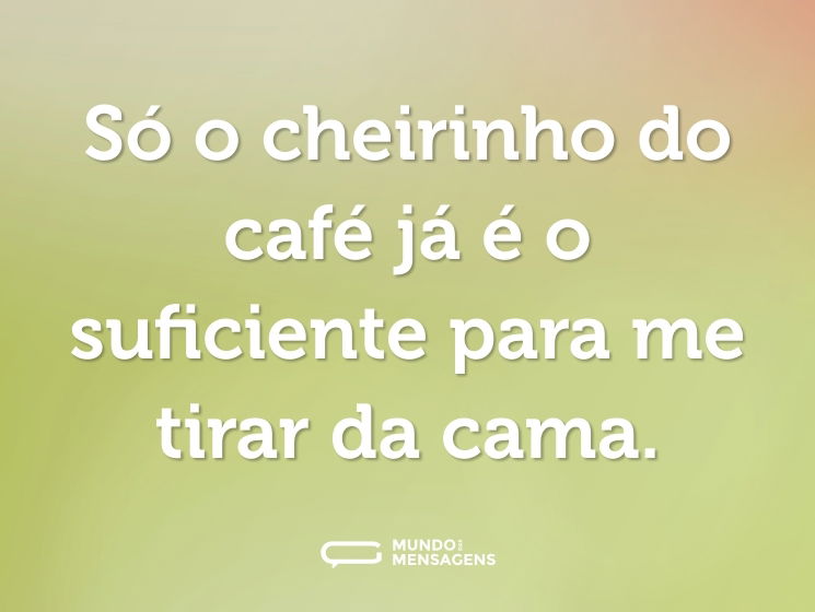 Só o cheirinho do café já é o suficiente para me tirar da cama.