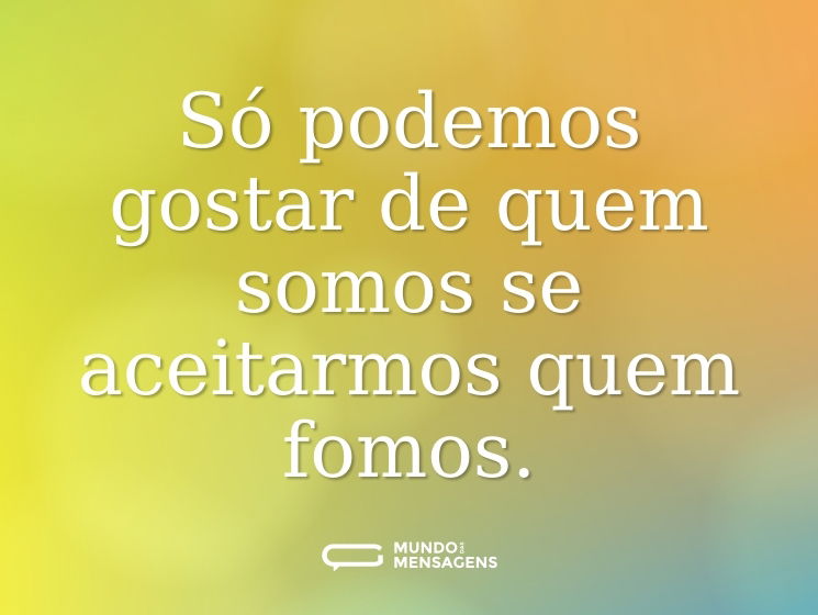 Só podemos gostar de quem somos se aceitarmos quem fomos.