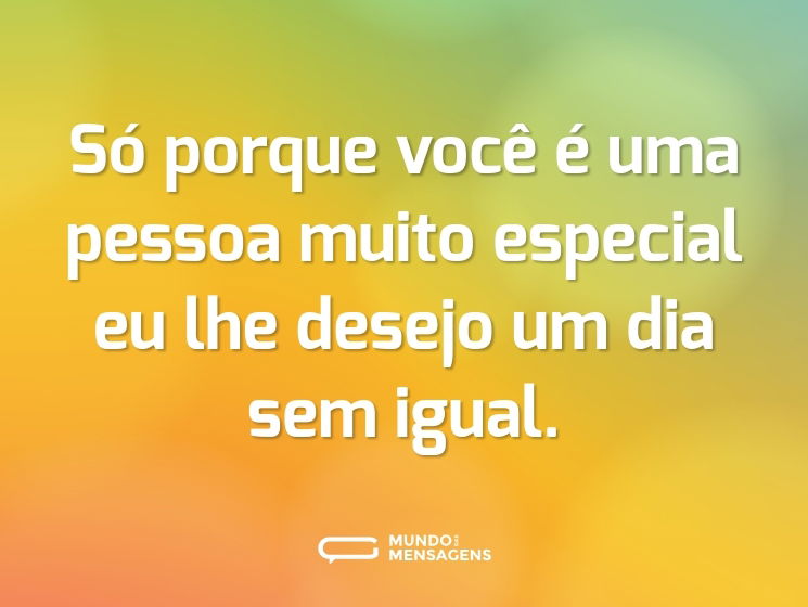 Só porque você é uma pessoa muito especial eu lhe desejo um dia sem igual.