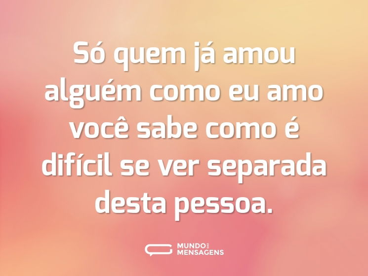 Só quem já amou alguém como eu amo você sabe como é difícil se ver separada desta pessoa.