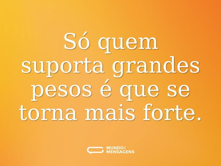 Só quem suporta grandes pesos é que se torna mais forte.