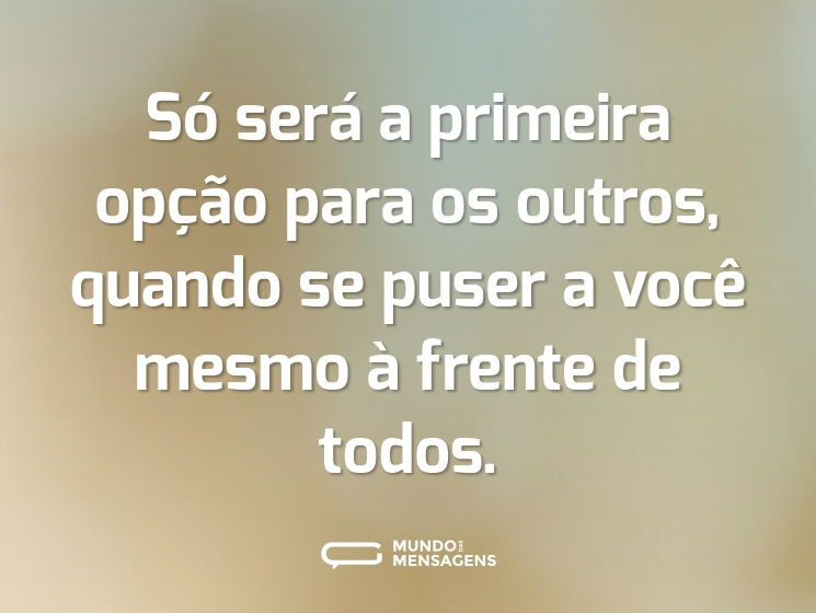 Só será a primeira opção para os outros, quando se puser a você mesmo à frente de todos.