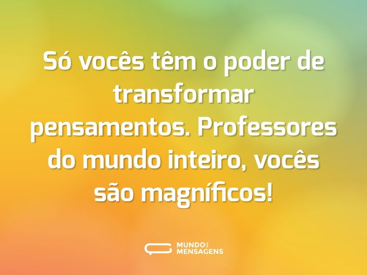 Só vocês têm o poder de transformar pensamentos. Professores do mundo inteiro, vocês são magníficos!