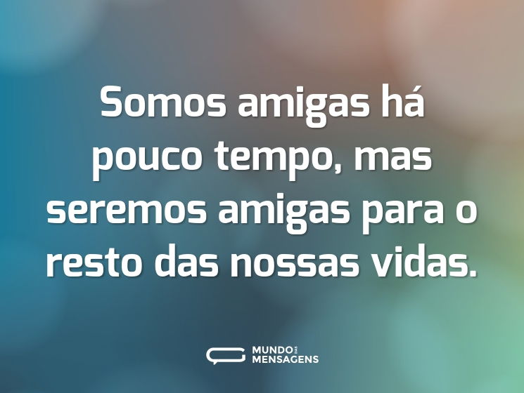 Somos amigas há pouco tempo, mas seremos amigas para o resto das nossas vidas.