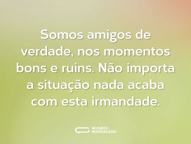Somos amigos de verdade, nos momentos bons e ruins. Não importa a situação nada acaba com esta irmandade.