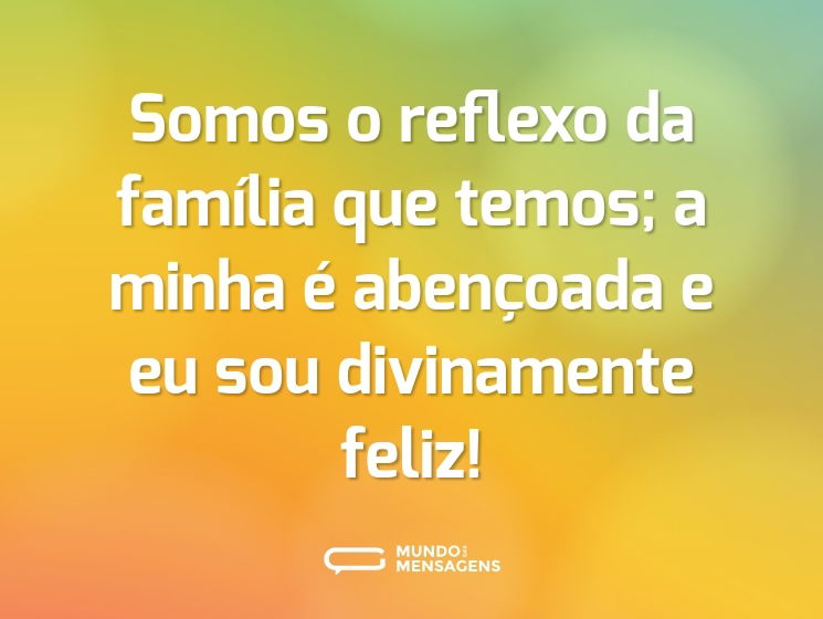 Somos o reflexo da família que temos; a minha é abençoada e eu sou divinamente feliz!