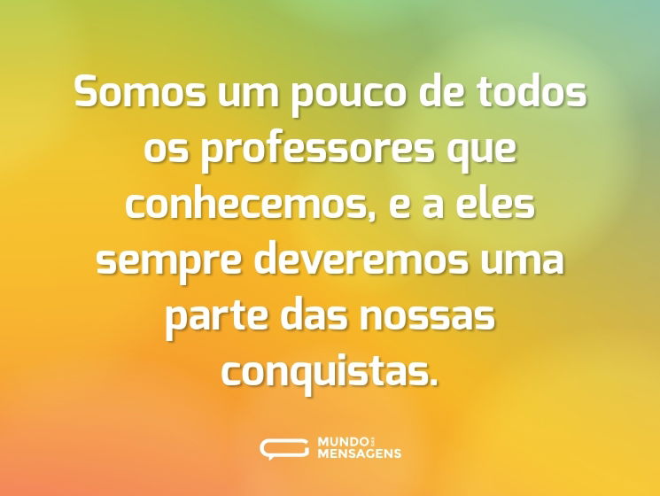 Somos um pouco de todos os professores que conhecemos, e a eles sempre deveremos uma parte das nossas conquistas.
