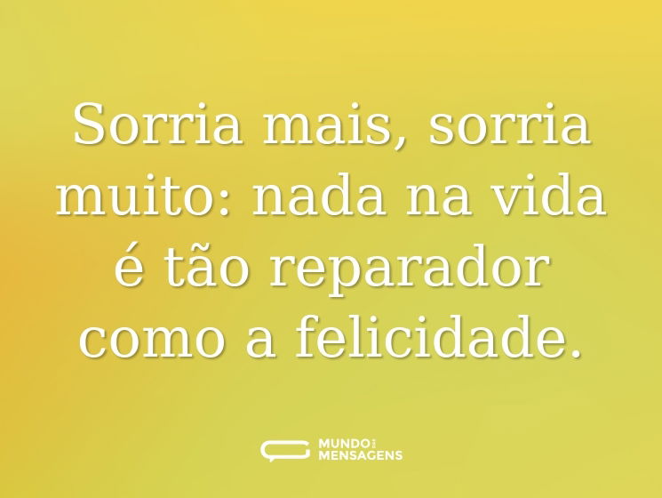 Sorria mais, sorria muito: nada na vida é tão reparador como a felicidade.