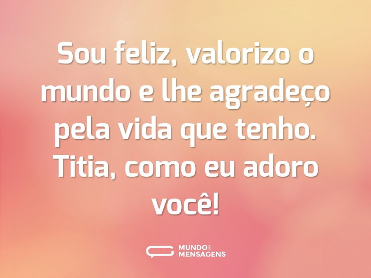 Sou feliz, valorizo o mundo e lhe agradeço pela vida que tenho. Titia, como eu adoro você!