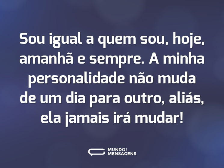 Sou igual a quem sou, hoje, amanhã e sempre. A minha personalidade não muda de um dia para outro, aliás, ela jamais irá mudar!