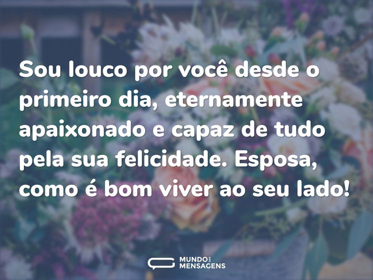 Sou louco por você desde o primeiro dia, eternamente apaixonado e capaz de tudo pela sua felicidade. Esposa, como é bom viver ao seu lado!