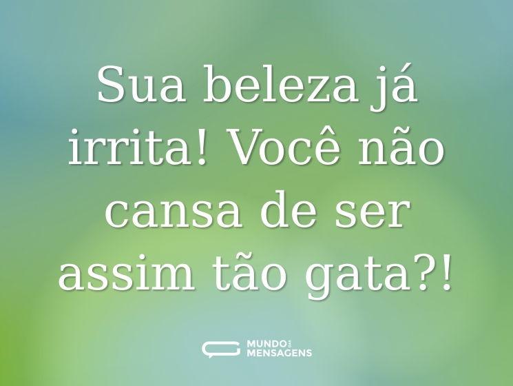 Sua beleza já irrita! Você não cansa de ser assim tão gata?!