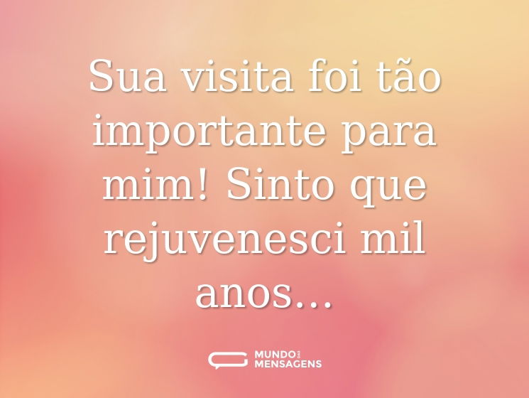 Sua visita foi tão importante para mim! Sinto que rejuvenesci mil anos…