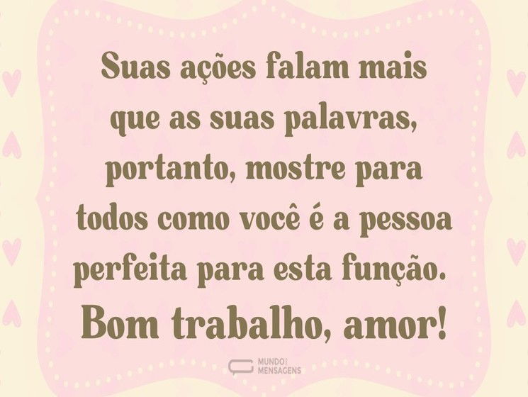Suas ações falam mais que as suas palavras, portanto mostre para todos como você é a pessoa perfeita para esta função. Bom trabalho, amor!