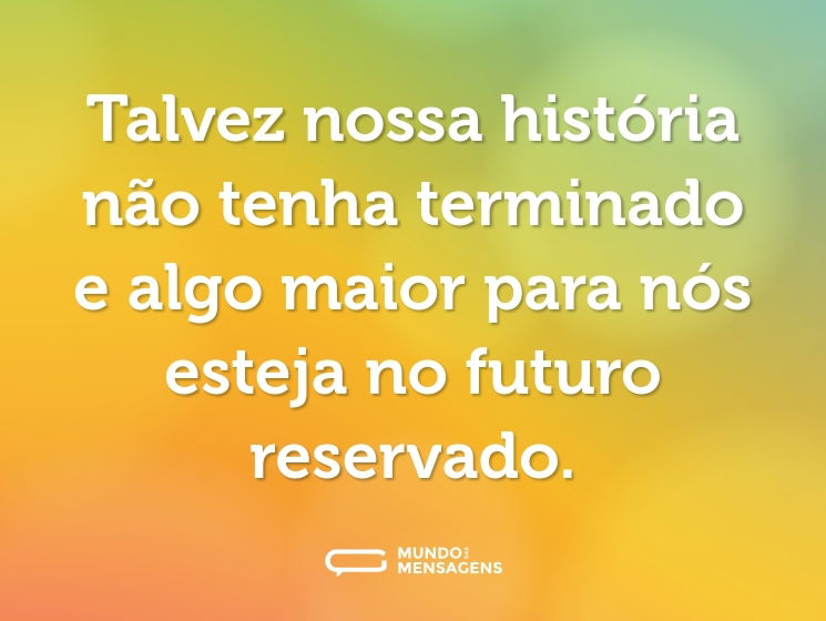 Talvez nossa história não tenha terminado e algo maior para nós esteja no futuro reservado.