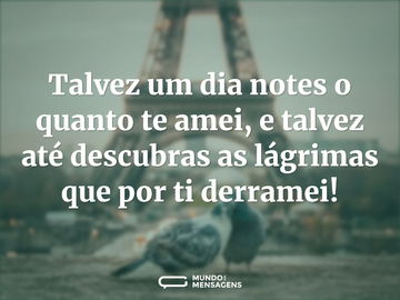 Talvez um dia notes o quanto te amei, e talvez até descubras as lágrimas que por ti derramei!