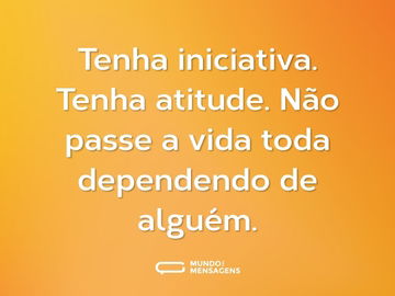 Tenha iniciativa. Tenha atitude. Não passe a vida toda dependendo de alguém.